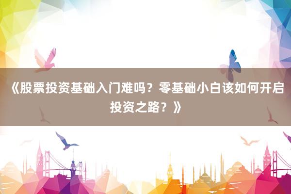 《股票投资基础入门难吗？零基础小白该如何开启投资之路？》