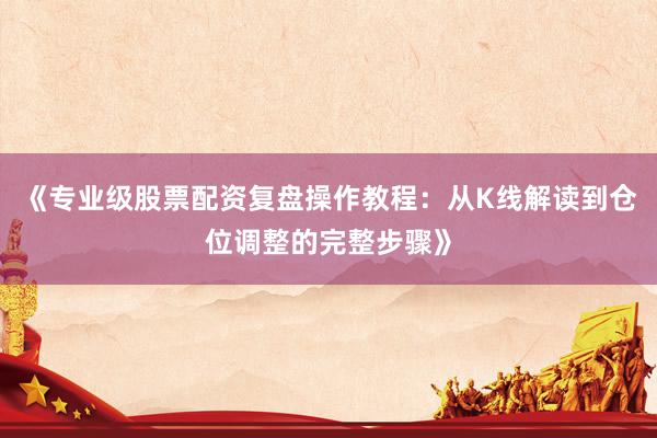 《专业级股票配资复盘操作教程：从K线解读到仓位调整的完整步骤》