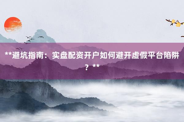 **避坑指南:实盘配资开户如何避开虚假平台陷阱?**