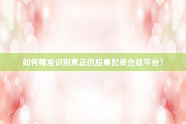 如何精准识别真正的股票配资合规平台？