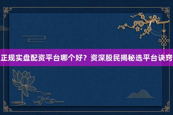 正规实盘配资平台哪个好?资深股民揭秘选平台诀窍