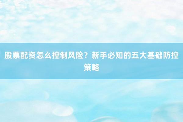 股票配资怎么控制风险？新手必知的五大基础防控策略