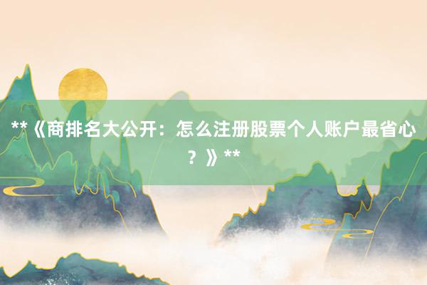 **《商排名大公开：怎么注册股票个人账户最省心？》**