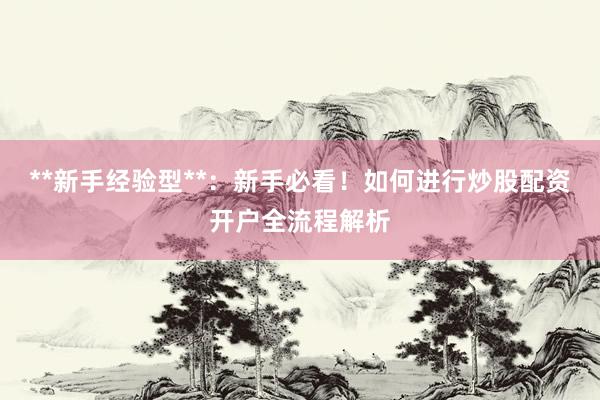 **新手经验型**：新手必看！如何进行炒股配资开户全流程解析