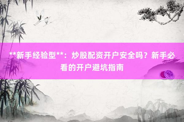 **新手经验型**：炒股配资开户安全吗？新手必看的开户避坑指南