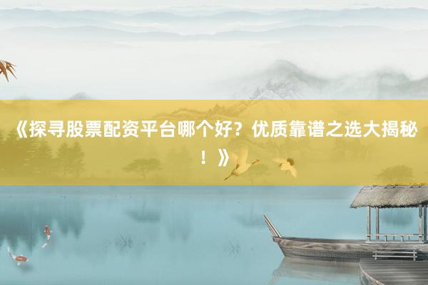 《探寻股票配资平台哪个好?优质靠谱之选大揭秘!》