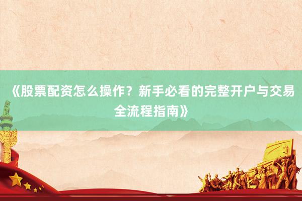 《股票配资怎么操作？新手必看的完整开户与交易全流程指南》