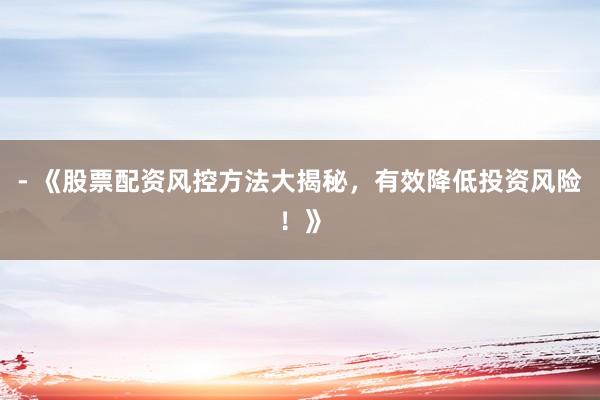- 《股票配资风控方法大揭秘，有效降低投资风险！》