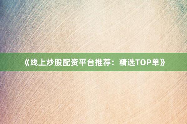 《线上炒股配资平台推荐：精选TOP单》