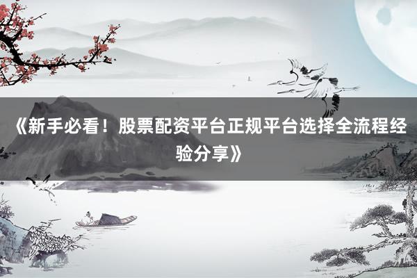 《新手必看！股票配资平台正规平台选择全流程经验分享》