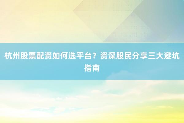 杭州股票配资如何选平台？资深股民分享三大避坑指南