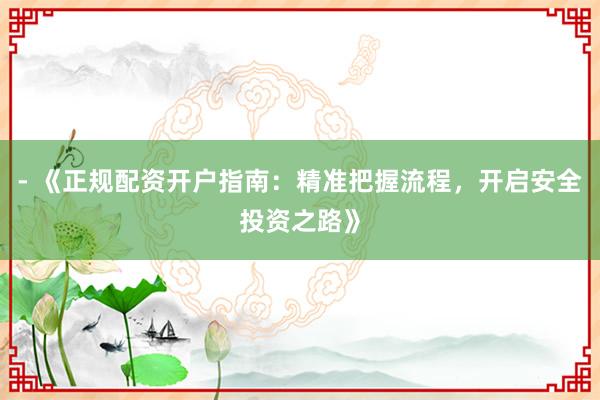 - 《正规配资开户指南:精准把握流程,开启安全投资之路》