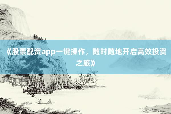 《股票配资app一键操作,随时随地开启高效投资之旅》