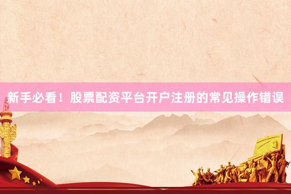 新手必看！股票配资平台开户注册的常见操作错误