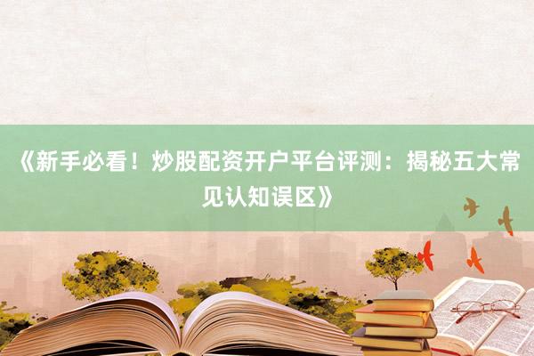 《新手必看！炒股配资开户平台评测：揭秘五大常见认知误区》