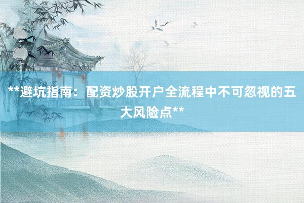 **避坑指南：配资炒股开户全流程中不可忽视的五大风险点**