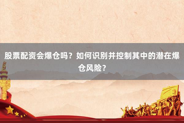 股票配资会爆仓吗？如何识别并控制其中的潜在爆仓风险？