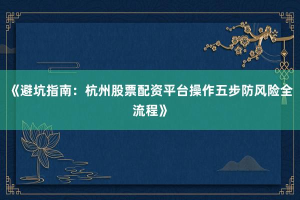 《避坑指南：杭州股票配资平台操作五步防风险全流程》