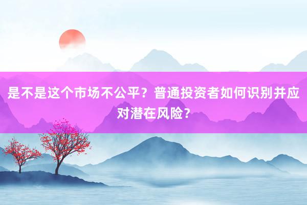 是不是这个市场不公平？普通投资者如何识别并应对潜在风险？