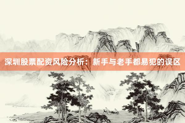 深圳股票配资风险分析：新手与老手都易犯的误区