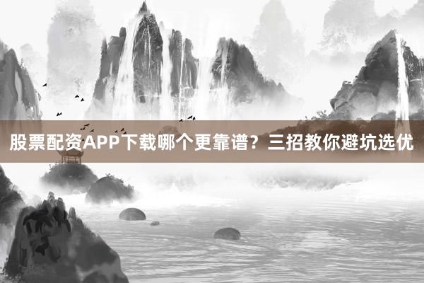 股票配资APP下载哪个更靠谱?三招教你避坑选优