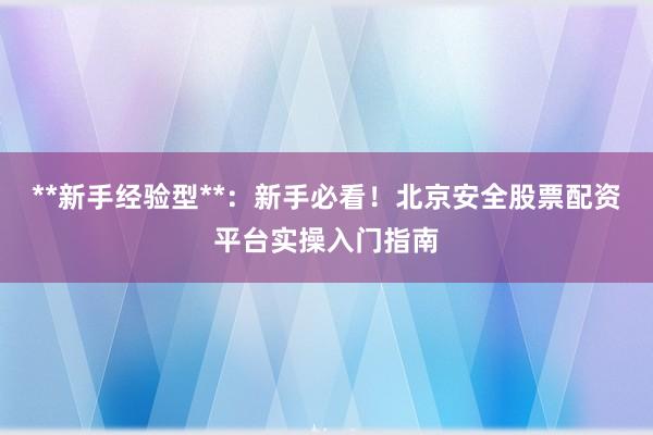 **新手经验型**：新手必看！北京安全股票配资平台实操入门指南