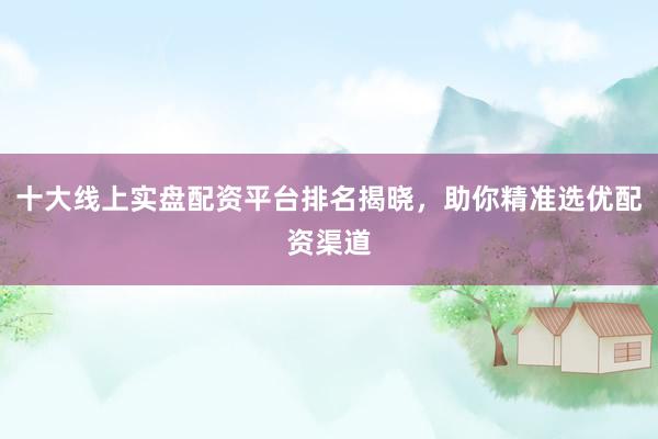 十大线上实盘配资平台排名揭晓，助你精准选优配资渠道