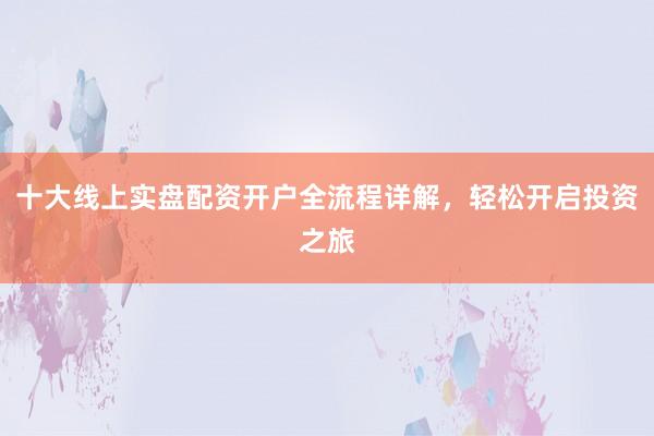十大线上实盘配资开户全流程详解，轻松开启投资之旅