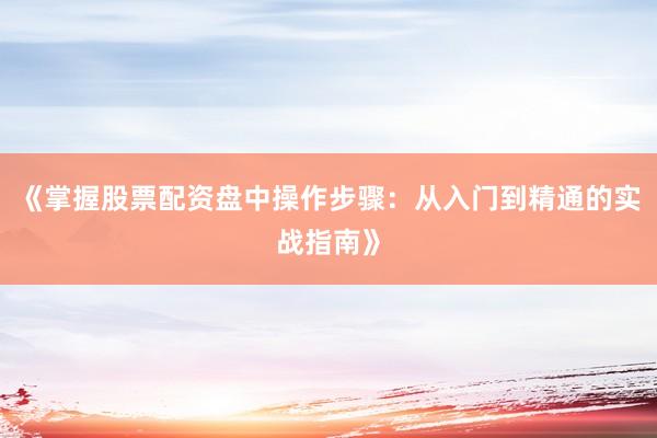 《掌握股票配资盘中操作步骤:从入门到精通的实战指南》