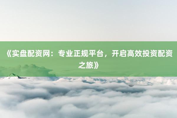 《实盘配资网：专业正规平台，开启高效投资配资之旅》