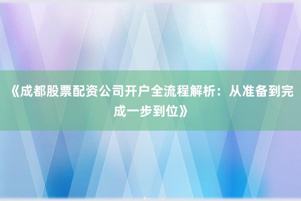 《成都股票配资公司开户全流程解析：从准备到完成一步到位》