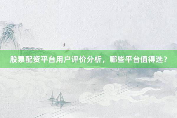 股票配资平台用户评价分析，哪些平台值得选？