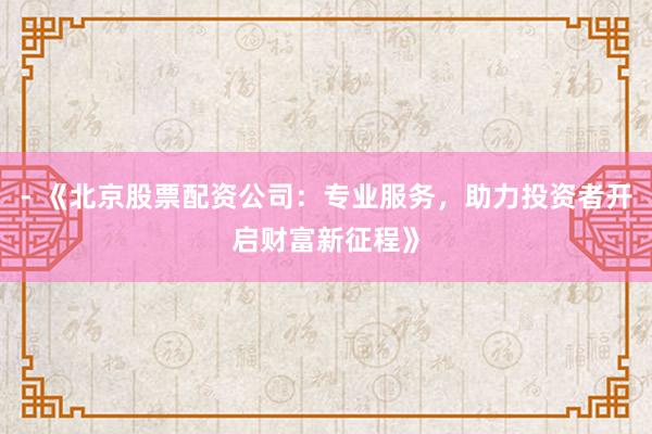 - 《北京股票配资公司：专业服务，助力投资者开启财富新征程》