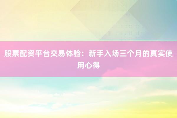 股票配资平台交易体验:新手入场三个月的真实使用心得