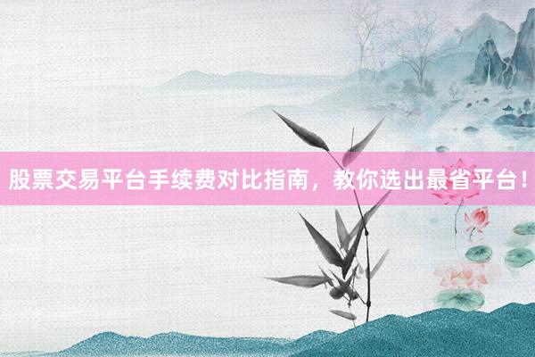 股票交易平台手续费对比指南，教你选出最省平台！