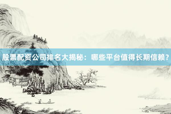 股票配资公司排名大揭秘：哪些平台值得长期信赖？