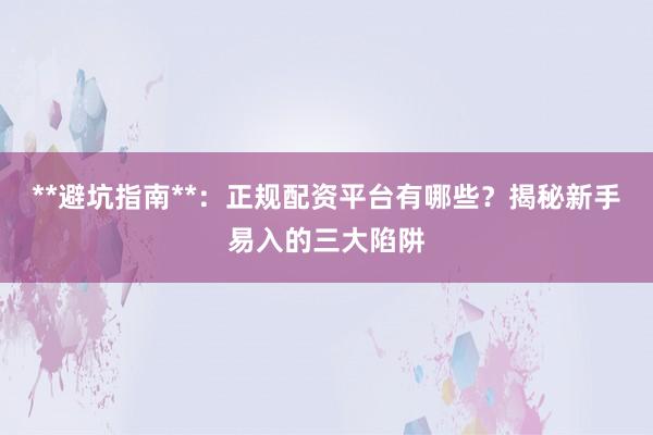 **避坑指南**：正规配资平台有哪些？揭秘新手易入的三大陷阱