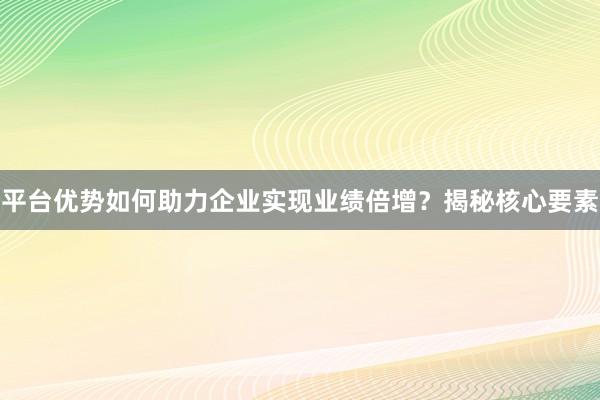 平台优势如何助力企业实现业绩倍增？揭秘核心要素
