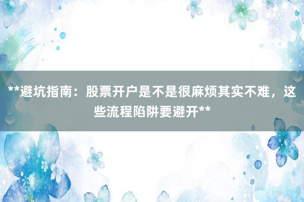 **避坑指南：股票开户是不是很麻烦其实不难，这些流程陷阱要避开**