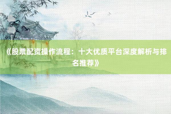 《股票配资操作流程：十大优质平台深度解析与排名推荐》