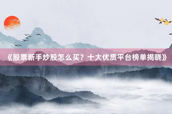 《股票新手炒股怎么买？十大优质平台榜单揭晓》