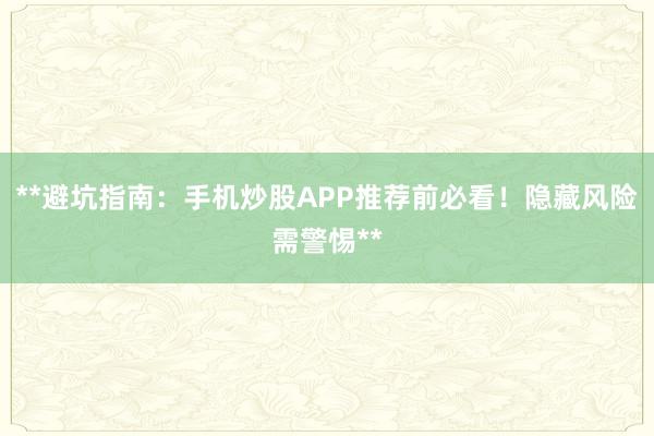 **避坑指南：手机炒股APP推荐前必看！隐藏风险需警惕**