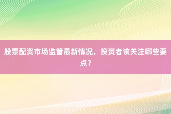 股票配资市场监管最新情况，投资者该关注哪些要点？