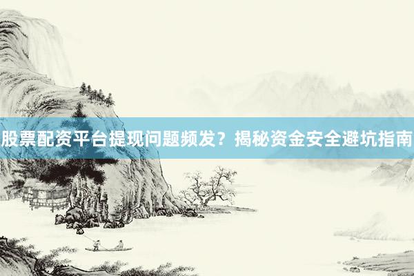 股票配资平台提现问题频发？揭秘资金安全避坑指南