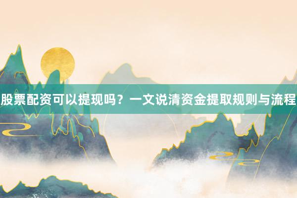 股票配资可以提现吗？一文说清资金提取规则与流程