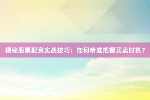 揭秘股票配资实战技巧：如何精准把握买卖时机？