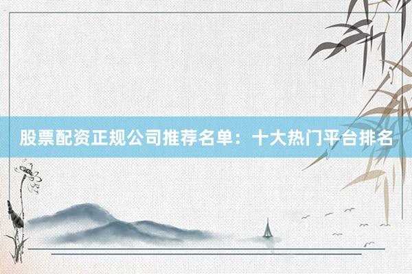 股票配资正规公司推荐名单：十大热门平台排名