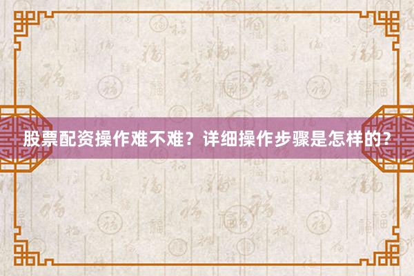 股票配资操作难不难？详细操作步骤是怎样的？