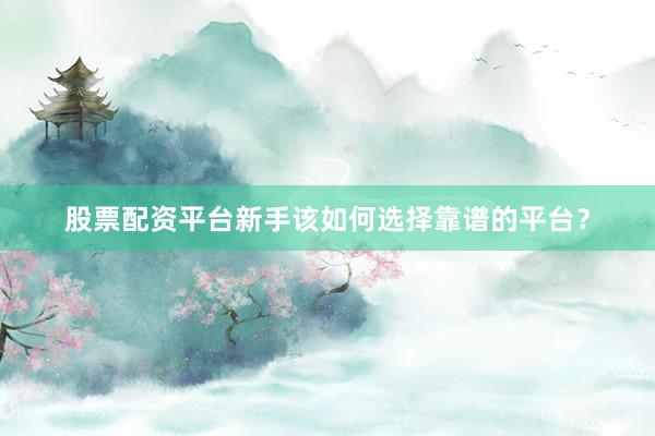 股票配资平台新手该如何选择靠谱的平台？