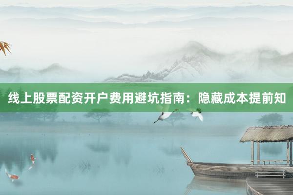 线上股票配资开户费用避坑指南：隐藏成本提前知